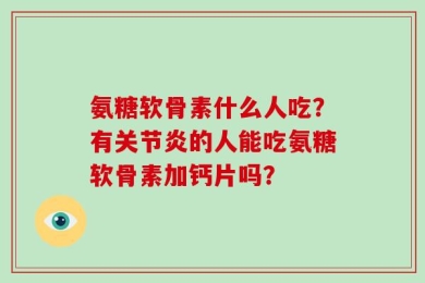 氨糖软骨素什么人吃？有关节炎的人能吃氨糖软骨素加钙片吗？