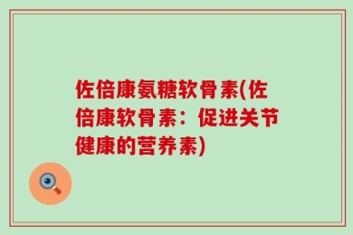佐倍康氨糖软骨素(佐倍康软骨素：促进关节健康的营养素)