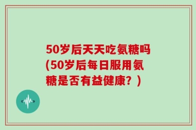 50岁后天天吃氨糖吗(50岁后每日服用氨糖是否有益健康？)