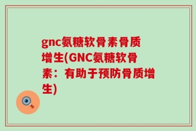 gnc氨糖软骨素骨质增生(GNC氨糖软骨素：有助于预防骨质增生)