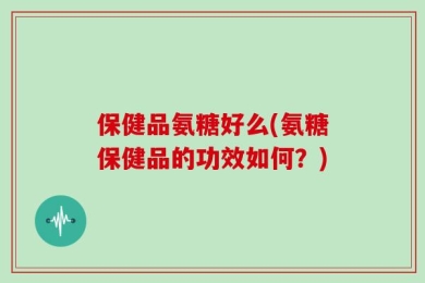 保健品氨糖好么(氨糖保健品的功效如何？)