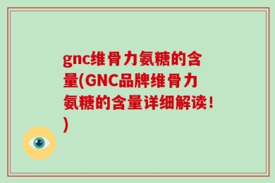 gnc维骨力氨糖的含量(GNC品牌维骨力氨糖的含量详细解读！)