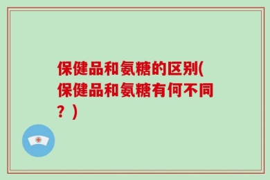 保健品和氨糖的区别(保健品和氨糖有何不同？)