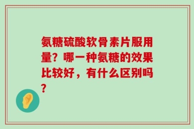氨糖硫酸软骨素片服用量？哪一种氨糖的效果比较好，有什么区别吗？