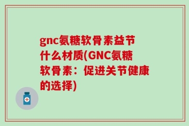 gnc氨糖软骨素益节什么材质(GNC氨糖软骨素：促进关节健康的选择)