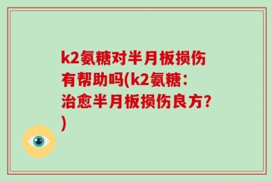 k2氨糖对半月板损伤有帮助吗(k2氨糖：治愈半月板损伤良方？)