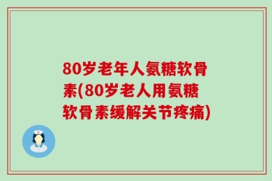 80岁老年人氨糖软骨素(80岁老人用氨糖软骨素缓解关节疼痛)