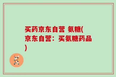 买药京东自营 氨糖(京东自营：买氨糖药品)