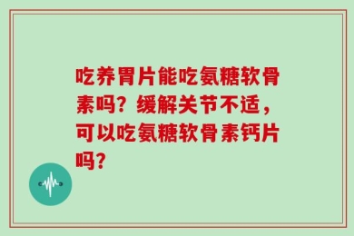 吃养胃片能吃氨糖软骨素吗？缓解关节不适，可以吃氨糖软骨素钙片吗？