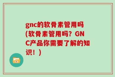 gnc的软骨素管用吗(软骨素管用吗？GNC产品你需要了解的知识！)