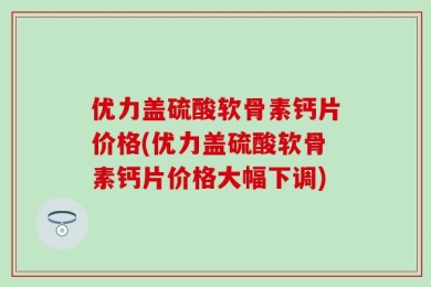 优力盖硫酸软骨素钙片价格(优力盖硫酸软骨素钙片价格大幅下调)