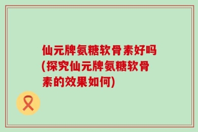 仙元牌氨糖软骨素好吗(探究仙元牌氨糖软骨素的效果如何)