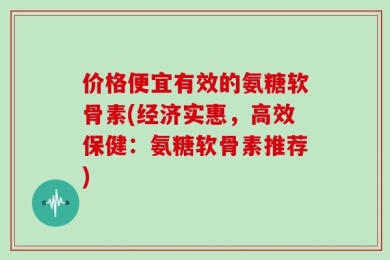 价格便宜有效的氨糖软骨素(经济实惠，高效保健：氨糖软骨素推荐)