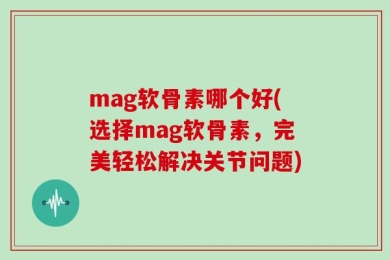 mag软骨素哪个好(选择mag软骨素，完美轻松解决关节问题)