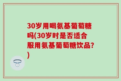 30岁用喝氨基葡萄糖吗(30岁时是否适合服用氨基葡萄糖饮品？)