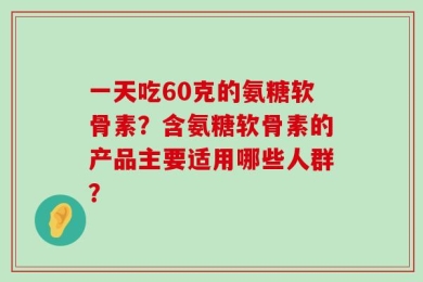 一天吃60克的氨糖软骨素？含氨糖软骨素的产品主要适用哪些人群？