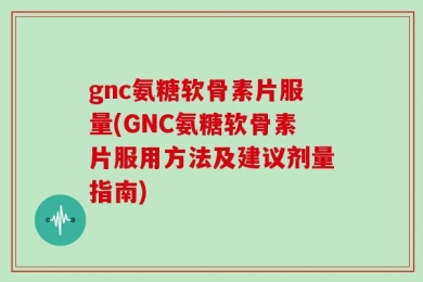 gnc氨糖软骨素片服量(GNC氨糖软骨素片服用方法及建议剂量指南)
