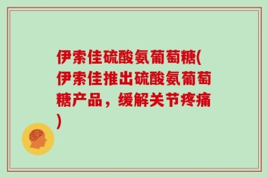 伊索佳硫酸氨葡萄糖(伊索佳推出硫酸氨葡萄糖产品，缓解关节疼痛)