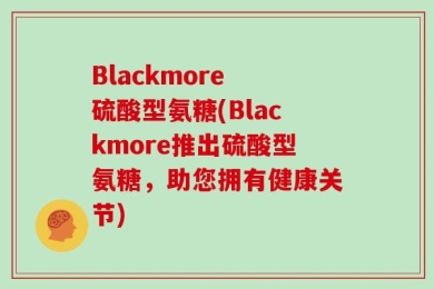 Blackmore 硫酸型氨糖(Blackmore推出硫酸型氨糖，助您拥有健康关节)
