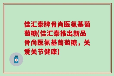 佳汇泰牌骨尚医氨基葡萄糖(佳汇泰推出新品骨尚医氨基葡萄糖，关爱关节健康)