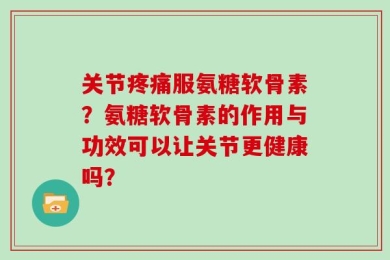 关节疼痛服氨糖软骨素？氨糖软骨素的作用与功效可以让关节更健康吗？
