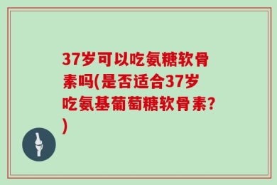 37岁可以吃氨糖软骨素吗(是否适合37岁吃氨基葡萄糖软骨素？)