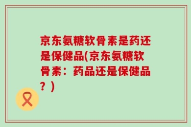 京东氨糖软骨素是药还是保健品(京东氨糖软骨素：药品还是保健品？)