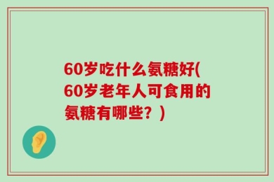 60岁吃什么氨糖好(60岁老年人可食用的氨糖有哪些？)