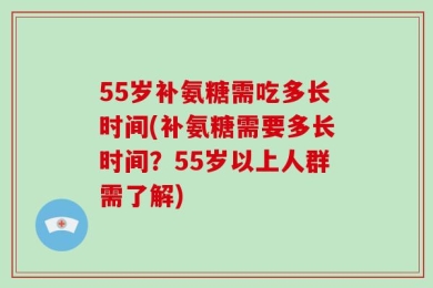 55岁补氨糖需吃多长时间(补氨糖需要多长时间？55岁以上人群需了解)