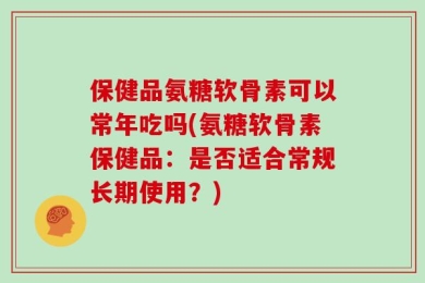 保健品氨糖软骨素可以常年吃吗(氨糖软骨素保健品：是否适合常规长期使用？)