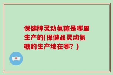 保健牌灵动氨糖是哪里生产的(保健品灵动氨糖的生产地在哪？)