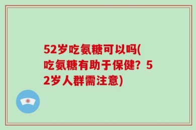52岁吃氨糖可以吗(吃氨糖有助于保健？52岁人群需注意)
