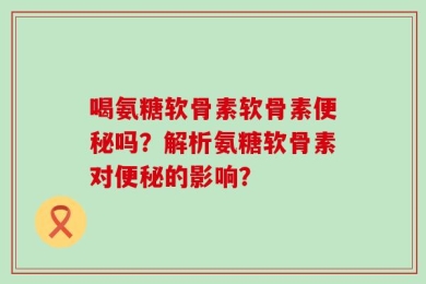 喝氨糖软骨素软骨素便秘吗？解析氨糖软骨素对便秘的影响？