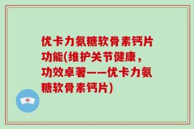 优卡力氨糖软骨素钙片功能(维护关节健康，功效卓著——优卡力氨糖软骨素钙片)