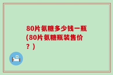 80片氨糖多少钱一瓶(80片氨糖瓶装售价？)