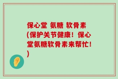 保心堂 氨糖 软骨素(保护关节健康！保心堂氨糖软骨素来帮忙！)