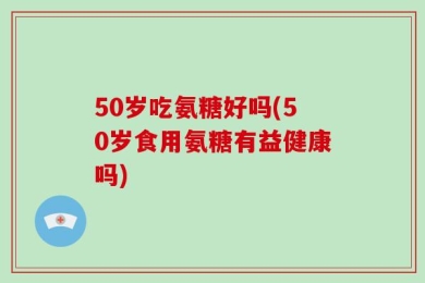 50岁吃氨糖好吗(50岁食用氨糖有益健康吗)