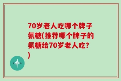 70岁老人吃哪个牌子氨糖(推荐哪个牌子的氨糖给70岁老人吃？)