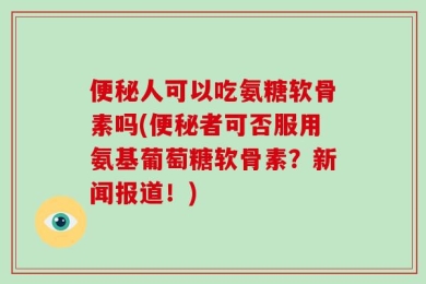 便秘人可以吃氨糖软骨素吗(便秘者可否服用氨基葡萄糖软骨素？新闻报道！)