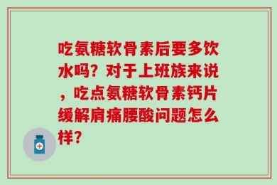 吃氨糖软骨素后要多饮水吗？对于上班族来说，吃点氨糖软骨素钙片缓解肩痛腰酸问题怎么样？