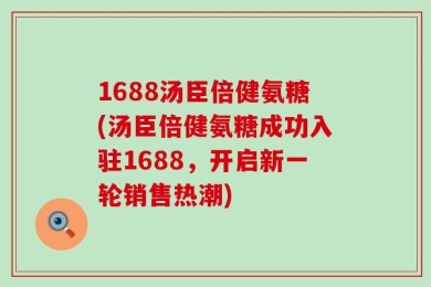 1688汤臣倍健氨糖(汤臣倍健氨糖成功入驻1688，开启新一轮销售热潮)
