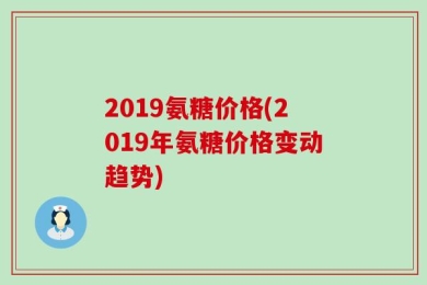 2019氨糖价格(2019年氨糖价格变动趋势)