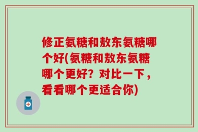 修正氨糖和敖东氨糖哪个好(氨糖和敖东氨糖哪个更好？对比一下，看看哪个更适合你)