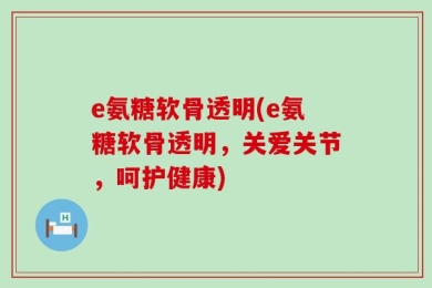 e氨糖软骨透明(e氨糖软骨透明，关爱关节，呵护健康)