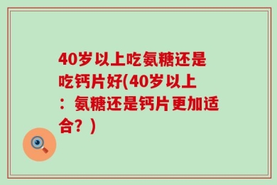 40岁以上吃氨糖还是吃钙片好(40岁以上：氨糖还是钙片更加适合？)