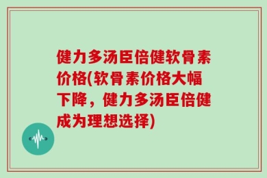 健力多汤臣倍健软骨素价格(软骨素价格大幅下降，健力多汤臣倍健成为理想选择)