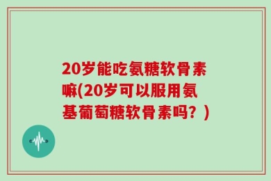 20岁能吃氨糖软骨素嘛(20岁可以服用氨基葡萄糖软骨素吗？)