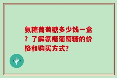 氨糖葡萄糖多少钱一盒？了解氨糖葡萄糖的价格和购买方式？