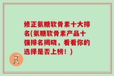 修正氨糖软骨素十大排名(氨糖软骨素产品十强排名揭晓，看看你的选择是否上榜！)