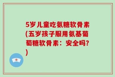 5岁儿童吃氨糖软骨素(五岁孩子服用氨基葡萄糖软骨素：安全吗？)